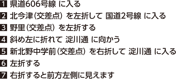 1 県道606号線 に入る 2 北今津（交差点） を左折して 国道2号線 に入る	 3 野里（交差点） を左折する	 4 斜め左に折れて 淀川通 に向かう	 5 新北野中学前（交差点） を右折して 淀川通 に入る	 6 左折する	 7 右折すると前方左側に見えます